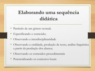 Elaborando uma sequência
didática
• Partindo de um gênero textual;
• Especificando o conteúdo;
• Observando a interdisciplinaridade
• Observando a oralidade, produção de texto, análise linguística
a partir da produção dos alunos;
• Observando os conteúdos procedimentais
• Potencializando os contextos locais
 