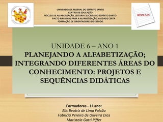 UNIDADE 6 – ANO 1
PLANEJANDO A ALFABETIZAÇÃO;
INTEGRANDO DIFERENTES ÁREAS DO
CONHECIMENTO: PROJETOS E
SEQUÊNCIAS DIDÁTICAS
UNIVERSIDADE FEDERAL DO ESPÍRITO SANTO
CENTRO DE EDUCAÇÃO
NÚCLEO DE ALFABETIZAÇÃO, LEITURA E ESCRITA DO ESPÍRITO SANTO
PACTO NACIONAL PARA A ALFABETIZAÇÃO NA IDADE CERTA
FORMAÇÃO DE ORIENTADORES DE ESTUDO
Formadoras - 1º ano:
Elis Beatriz de Lima Falcão
Fabricia Pereira de Oliveira Dias
Maristela Gatti Piffer
 