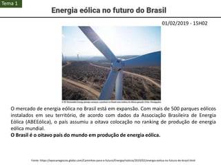 01/02/2019 - 15H02
O mercado de energia eólica no Brasil está em expansão. Com mais de 500 parques eólicos
instalados em seu território, de acordo com dados da Associação Brasileira de Energia
Eólica (ABEEólica), o país assumiu a oitava colocação no ranking de produção de energia
eólica mundial.
O Brasil é o oitavo país do mundo em produção de energia eólica.
Fonte: https://epocanegocios.globo.com/Caminhos-para-o-futuro/Energia/noticia/2019/02/energia-eolica-no-futuro-do-brasil.html
Tema 1
 