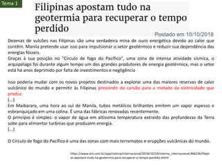Dezenas de vulcões nas Filipinas são uma verdadeira mina de ouro energética devido ao calor que
contêm. Manila pretende usar isso para impulsionar o setor geotérmico e reduzir sua dependência das
energias fósseis.
Graças à sua posição no "Círculo de fogo do Pacífico", uma zona de intensa atividade sísmica, o
arquipélago foi durante algum tempo um dos grandes produtores de energia geotérmica, mas o setor
está há anos deprimido por falta de investimentos e negligência
Isso poderia mudar com os novos projetos destinados a explorar uma das maiores reservas de calor
vulcânico do mundo e permitir às Filipinas prescindir do carvão para a metade da eletricidade que
produz.
(...)
Em Maibarara, uma hora ao sul de Manila, tubos metálicos brilhantes emitem um vapor espesso e
esbranquiçado em uma colina. É uma das fábricas renovadas recentemente.
O princípio é simples: o vapor de água em altíssima temperatura extraído das profundezas da Terra
sobe para alimentar turbinas que produzem energia.
(...)
O Círculo de fogo do Pacífico é uma das zonas com mais terremotos e erupções vulcânicas do mundo.
https://www.em.com.br/app/noticia/internacional/2018/10/10/interna_internacional,996236/filipin
as-apostam-tudo-na-geotermia-para-recuperar-o-tempo-perdido.shtml
Postado em 10/10/2018
Tema 1
 