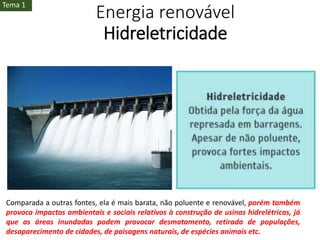 Energia renovável
Hidreletricidade
Comparada a outras fontes, ela é mais barata, não poluente e renovável, porém também
provoca impactos ambientais e sociais relativos à construção de usinas hidrelétricas, já
que as áreas inundadas podem provocar desmatamento, retirada de populações,
desaparecimento de cidades, de paisagens naturais, de espécies animais etc.
Tema 1
 