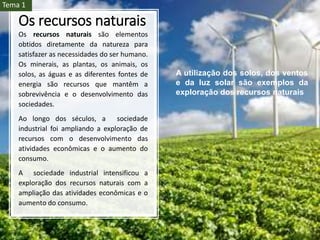 Os recursos naturais
Os recursos naturais são elementos
obtidos diretamente da natureza para
satisfazer as necessidades do ser humano.
Os minerais, as plantas, os animais, os
solos, as águas e as diferentes fontes de
energia são recursos que mantêm a
sobrevivência e o desenvolvimento das
sociedades.
Ao longo dos séculos, a sociedade
industrial foi ampliando a exploração de
recursos com o desenvolvimento das
atividades econômicas e o aumento do
consumo.
A sociedade industrial intensificou a
exploração dos recursos naturais com a
ampliação das atividades econômicas e o
aumento do consumo.
A utilização dos solos, dos ventos
e da luz solar são exemplos da
exploração dos recursos naturais
Tema 1
 