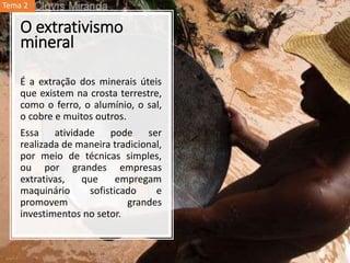 O extrativismo
mineral
É a extração dos minerais úteis
que existem na crosta terrestre,
como o ferro, o alumínio, o sal,
o cobre e muitos outros.
Essa atividade pode ser
realizada de maneira tradicional,
por meio de técnicas simples,
ou por grandes empresas
extrativas, que empregam
maquinário sofisticado e
promovem grandes
investimentos no setor.
Tema 2
 