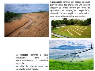 A drenagem consiste em escoar as águas
provenientes das chuvas de um terreno
alagado ou muito úmido por meio de
aparelhos e operações específicas,
retirando de uma região e conduzindo-o
para outra a fim de evitar enchentes.
A irrigação garante a água
necessária para o
desenvolvimento da atividade
agrícola.
A falta de chuvas pode ser
resolvida pela irrigação.
 
