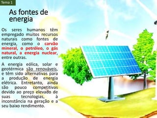 As fontes de
energia
Os seres humanos têm
empregado muitos recursos
naturais como fontes de
energia, como o carvão
mineral, o petróleo, o gás
natural, a energia nuclear,
entre outras.
A energia eólica, solar e
geotérmica são renováveis,
e têm sido alternativas para
a produção de energia
elétrica. Entretanto, ainda
são pouco competitivas
devido ao preço elevado de
suas tecnologias, à
inconstância na geração e a
seu baixo rendimento.
Tema 1
 