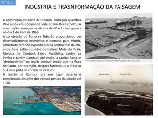 Tema 3
INDÚSTRIA E TRASNFORMAÇÃO DA PAISAGEM
A construção do porto de tubarão começou quando a
Vale ainda era Companhia Vale do Rio Doce (CVRD), A
construção começou na década de 60 e foi inaugurada
no dia 1 de abril de 1966.
A construção do Porto de Tubarão proporcionou um
desenvolvimento econômico e humano para Vitória,
sobretudo fazendo expandir a área continental da ilha,
onde hoje estão situados os bairros Mata da Praia,
Morada de Camburi, Bairro República, Jardim da
Penha e Jardim Camburi. Até então, a capital havia se
“desenvolvido” na região central, sendo que na Praia
do Canto, por exemplo, abrigava fazendas, e a Praia do
Suá uma pista de corrida de cavalos.
A região de Camburi era um lugar deserto e
considerado distante dos demais pontos da cidade até
1970.
 
