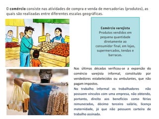 Nas últimas décadas verificou-se a expansão do
comércio varejista informal, constituído por
vendedores estabelecidos ou ambulantes, que não
pagam impostos.
No trabalho informal os trabalhadores não
possuem vínculos com uma empresa, não obtendo,
portanto, direito aos benefícios como férias
remuneradas, décimo terceiro salário, licença
maternidade, já que não possuem carteira de
trabalho assinada.
 