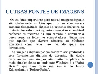 OUTRAS FONTES DE IMAGENS Outra fonte importante para nossas imagens digitais são obviamente as fotos que tiramos com nossas câmeras fotográficas digitais (já presente inclusive na maioria dos celulares). Quanto a isso, é recomendável conhecer os recursos da sua câmara e aprender a descarregar as fotos nos computadores. Sugerimos que aqueles que tiverem câmeras ou celulares exercitem como fazer isso, pedindo ajuda aos formadores. As imagens digitais podem também ser produzidas com ferramentas digitais de desenho. Há desde ferramentas bem simples até muito complexas. A mais simples delas no ambiente Windows é o “Paint Brush”, que tem como sua similar no Linux Educacional o “Kolour Paint”. 