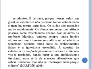 estudantes. É verdade, porque nessas aulas, em geral, os estudantes não precisam tomar nota de nada e nem há tempo para isso. Os slides são passados muito rapidamente. Os alunos assumem uma atitude passiva, como expectadores apenas. Nas palavras do professor Martins, “embora sempre tenha havido alunos com um interesse secundário na sabedoria, a tecnologia potencia ainda mais os conhecimentos falsos e a ignorância escondida. A questão da cidadania e a noção de pensamento crítico e autônomo vão-se perdendo, dando lugar a um analfabetismo funcional, uma série de macacos cibernéticos que sabem funcionar, mas não se interrogam bem porque o fazem” (MARTINS, 2008). 