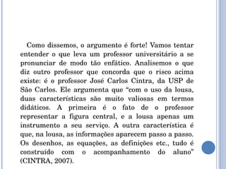 Como dissemos, o argumento é forte! Vamos tentar entender o que leva um professor universitário a se pronunciar de modo tão enfático. Analisemos o que diz outro professor que concorda que o risco acima existe: é o professor José Carlos Cintra, da USP de São Carlos. Ele argumenta que “com o uso da lousa, duas características são muito valiosas em termos didáticos. A primeira é o fato de o professor representar a figura central, e a lousa apenas um instrumento a seu serviço. A outra característica é que, na lousa, as informações aparecem passo a passo. Os desenhos, as equações, as definições etc., tudo é construído com o acompanhamento do aluno” (CINTRA, 2007). 