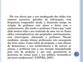 Ele nos alerta que o uso inadequado dos slides (em número excessivo, poluídos de informação, com frequência exagerada) muda a dimensão tempo na relação do professor com aluno e deste com o conhecimento. Diz ainda o professor Cintra que “cada slide mostra todo o seu conteúdo de uma vez só. Esses slides autoexplicativos são projetados continuamente, sem interrupção, ofuscando o professor. Nessas condições, mesmo ótimos professores não conseguem dar boas aulas. Como refém da projeção, e sem chance de demonstrar o seu conhecimento e de cativar os alunos, o professor tem a sua atenção monopolizada pela tela de projeção e, por isso, geralmente se posiciona de costas para o seu público, tornando-se um mero coadjuvante” (CINTRA, 2007). 
