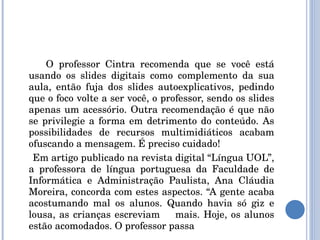 O professor Cintra recomenda que se você está usando os slides digitais como complemento da sua aula, então fuja dos slides autoexplicativos, pedindo que o foco volte a ser você, o professor, sendo os slides apenas um acessório. Outra recomendação é que não se privilegie a forma em detrimento do conteúdo. As possibilidades de recursos multimidiáticos acabam ofuscando a mensagem. É preciso cuidado! Em artigo publicado na revista digital “Língua UOL”, a professora de língua portuguesa da Faculdade de Informática e Administração Paulista, Ana Cláudia Moreira, concorda com estes aspectos. “A gente acaba acostumando mal os alunos. Quando havia só giz e lousa, as crianças escreviam  mais. Hoje, os alunos estão acomodados. O professor passa 