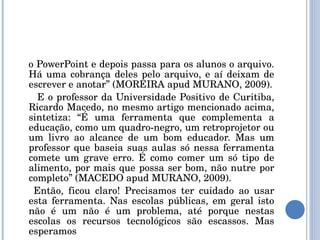 o PowerPoint e depois passa para os alunos o arquivo. Há uma cobrança deles pelo arquivo, e aí deixam de escrever e anotar” (MOREIRA apud MURANO, 2009). E o professor da Universidade Positivo de Curitiba, Ricardo Macedo, no mesmo artigo mencionado acima, sintetiza: “É uma ferramenta que complementa a educação, como um quadro-negro, um retroprojetor ou um livro ao alcance de um bom educador. Mas um professor que baseia suas aulas só nessa ferramenta comete um grave erro. É como comer um só tipo de alimento, por mais que possa ser bom, não nutre por completo” (MACEDO apud MURANO, 2009). Então, ficou claro! Precisamos ter cuidado ao usar esta ferramenta. Nas escolas públicas, em geral isto não é um não é um problema, até porque nestas escolas os recursos tecnológicos são escassos. Mas esperamos  