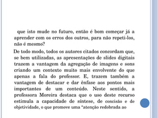 que isto mude no futuro, então é bom começar já a aprender com os erros dos outros, para não repeti-los, não é mesmo? De todo modo, todos os autores citados concordam que, se bem utilizadas, as apresentações de slides digitais trazem a vantagem da agregação de imagens e sons criando um contexto muito mais envolvente do que apenas a fala do professor. E, trazem também a vantagem de destacar e dar ênfase aos pontos mais importantes de um conteúdo. Neste sentido, a professora Moreira destaca que o uso deste recurso estimula a capacidade de síntese, de  concisão e de objetividade, o que promove uma “atenção redobrada ao  
