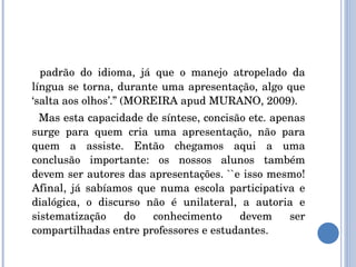 padrão do idioma, já que o manejo atropelado da língua se torna, durante uma apresentação, algo que ‘salta aos olhos’.” (MOREIRA apud MURANO, 2009). Mas esta capacidade de síntese, concisão etc. apenas surge para quem cria uma apresentação, não para quem a assiste. Então chegamos aqui a uma conclusão importante: os nossos alunos também devem ser autores das apresentações. ``e isso mesmo! Afinal, já sabíamos que numa escola participativa e dialógica, o discurso não é unilateral, a autoria e sistematização do conhecimento devem ser compartilhadas entre professores e estudantes. 