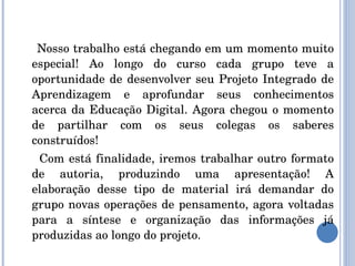Nosso trabalho está chegando em um momento muito especial! Ao longo do curso cada grupo teve a oportunidade de desenvolver seu Projeto Integrado de Aprendizagem e aprofundar seus conhecimentos acerca da Educação Digital. Agora chegou o momento de partilhar com os seus colegas os saberes construídos! Com está finalidade, iremos trabalhar outro formato de autoria, produzindo uma apresentação! A elaboração desse tipo de material irá demandar do grupo novas operações de pensamento, agora voltadas para a síntese e organização das informações já produzidas ao longo do projeto. 