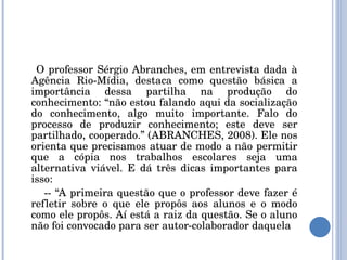 O professor Sérgio Abranches, em entrevista dada à Agência Rio-Mídia, destaca como questão básica a importância dessa partilha na produção do conhecimento: “não estou falando aqui da socialização do conhecimento, algo muito importante. Falo do processo de produzir conhecimento; este deve ser partilhado, cooperado.” (ABRANCHES, 2008). Ele nos orienta que precisamos atuar de modo a não permitir que a cópia nos trabalhos escolares seja uma alternativa viável. E dá três dicas importantes para isso: -- “A primeira questão que o professor deve fazer é refletir sobre o que ele propôs aos alunos e o modo como ele propôs. Aí está a raiz da questão. Se o aluno não foi convocado para ser autor-colaborador daquela 