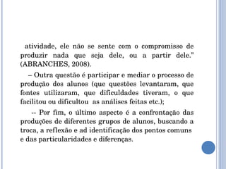 atividade, ele não se sente com o compromisso de produzir nada que seja dele, ou a partir dele.” (ABRANCHES, 2008). –  Outra questão é participar e mediar o processo de produção dos alunos (que questões levantaram, que fontes utilizaram, que dificuldades tiveram, o que facilitou ou dificultou  as análises feitas etc.); -- Por fim, o último aspecto é a confrontação das produções de diferentes grupos de alunos, buscando a troca, a reflexão e ad identificação dos pontos comuns  e das particularidades e diferenças. 