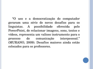 “ O uso e a democratização do computador geraram uma série de novos desafios para os linguistas. A possibilidade oferecida pelo PowerPoint, de relacionar imagens, sons, textos e vídeos, representa um valioso instrumento para o processo de comunicação interpessoal.” (MURANO, 2009). Desafios maiores ainda estão colocados para os professores. 