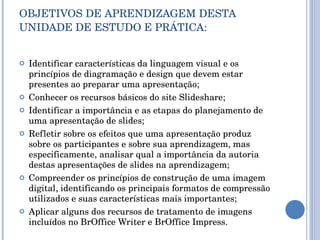 OBJETIVOS DE APRENDIZAGEM DESTA UNIDADE DE ESTUDO E PRÁTICA: Identificar características da linguagem visual e os princípios de diagramação e design que devem estar presentes ao preparar uma apresentação; Conhecer os recursos básicos do site Slideshare; Identificar a importância e as etapas do planejamento de uma apresentação de slides; Refletir sobre os efeitos que uma apresentação produz sobre os participantes e sobre sua aprendizagem, mas especificamente, analisar qual a importância da autoria destas apresentações de slides na aprendizagem; Compreender os princípios de construção de uma imagem digital, identificando os principais formatos de compressão utilizados e suas características mais importantes; Aplicar alguns dos recursos de tratamento de imagens incluídos no BrOffice Writer e BrOffice Impress. 