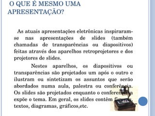   O QUE É MESMO UMA APRESENTAÇÃO?  As atuais apresentações eletrônicas inspiraram-se nas apresentações de slides (também chamadas de transparências ou diapositivos) feitas através dos aparelhos retroprojetores e dos projetores de slides. Nestes aparelhos, os diapositivos ou transparências são projetados um após o outro e ilustram ou sintetizam os assuntos que serão abordados numa aula, palestra ou conferência. Os slides são projetados enquanto o conferencista expõe o tema. Em geral, os slides contêm figuras, textos, diagramas, gráficos,etc. 