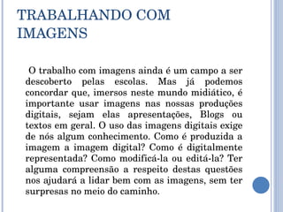 TRABALHANDO COM IMAGENS   O trabalho com imagens ainda é um campo a ser descoberto pelas escolas. Mas já podemos concordar que, imersos neste mundo midiático, é importante usar imagens nas nossas produções digitais, sejam elas apresentações, Blogs ou textos em geral. O uso das imagens digitais exige de nós algum conhecimento. Como é produzida a imagem a imagem digital? Como é digitalmente representada? Como modificá-la ou editá-la? Ter alguma compreensão a respeito destas questões nos ajudará a lidar bem com as imagens, sem ter surpresas no meio do caminho. 