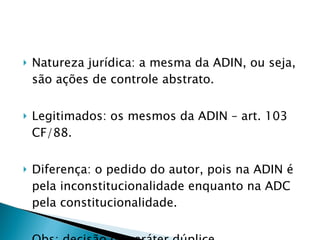 Natureza jurídica: a mesma da ADIN, ou seja, são ações de controle abstrato. Legitimados: os mesmos da ADIN – art. 103 CF/88. Diferença: o pedido do autor, pois na ADIN é pela inconstitucionalidade enquanto na ADC pela constitucionalidade. Obs: decisão de caráter dúplice. 