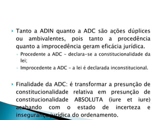 Tanto a ADIN quanto a ADC são ações dúplices ou ambivalentes, pois tanto a procedência quanto a improcedência geram eficácia jurídica. Procedente a ADC – declara-se a constitucionalidade da lei; Improcedente a ADC – a lei é declarada inconstitucional. Finalidade da ADC: é transformar a presunção de constitucionalidade relativa em presunção de constitucionalidade ABSOLUTA (iure et iure) acabando com o estado de incerteza e insegurança jurídica do ordenamento. 