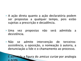 A ação direta quanto a ação declaratória podem ser propostas a qualquer tempo, pois estão sujeitas a prescrição e decadência. Uma vez propostas não será admitida a desistência. Não se admite intervenção de terceiros: assistência, a oposição, a nomeação à autoria, a denunciação a lide e o chamamento ao processo. É admitida a figura do  amicus curiae  por analogia a ADIN.  