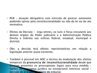 PGR – atuação obrigatória com emissão de parecer autonomo podendo opinar pela constitucionalidade ou não da lei ou do ato normativo. Efeitos da Decisão -  erga omnes, ex tunc e força vinculante aos demais órgãos do Poder judiciário e a Administração Pública Direita e Indireta nas esferas federal, estadual, municipal e distrital. Obs: a decisão terá efeitos repristinatórios em relação a legislação anterior acaso existente. Também é possível em ADC a técnica da modulação dos efeitos temporais da  pronuncia de inconstitucionalidade  desde que estejam presentes os pressupostos legais para essa medida – razões de segurança jurídica ou excepcional interesse social – decisão de 2/3 dos membros do tribunal. 