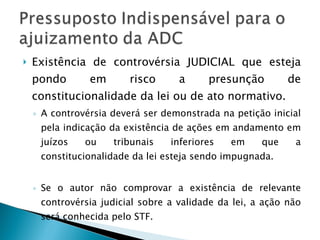 Existência de controvérsia JUDICIAL que esteja pondo em risco a presunção de constitucionalidade da lei ou de ato normativo. A controvérsia deverá ser demonstrada na petição inicial pela indicação da existência de ações em andamento em juízos ou tribunais inferiores em que a constitucionalidade da lei esteja sendo impugnada. Se o autor não comprovar a existência de relevante controvérsia judicial sobre a validade da lei, a ação não será conhecida pelo STF. 