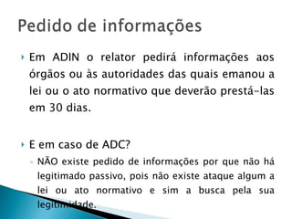 Em ADIN o relator pedirá informações aos órgãos ou às autoridades das quais emanou a lei ou o ato normativo que deverão prestá-las em 30 dias.  E em caso de ADC? NÃO existe pedido de informações por que não há legitimado passivo, pois não existe ataque algum a lei ou ato normativo e sim a busca pela sua legitimidade. 
