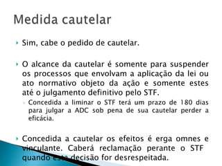 Sim, cabe o pedido de cautelar. O alcance da cautelar é somente para suspender os processos que envolvam a aplicação da lei ou ato normativo objeto da ação e somente estes até o julgamento definitivo pelo STF. Concedida a liminar o STF terá um prazo de 180 dias para julgar a ADC sob pena de sua cautelar perder a eficácia. Concedida a cautelar os efeitos é erga omnes e vinculante. Caberá reclamação perante o STF  quando esta decisão for desrespeitada. 