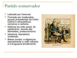 Partido conservador
   Liderado por Canovas
   Formado por moderados,
    grupos procedentes da Unión
    Liberal e ultracatólicos
    cercanos o carlismo.
   Defensa da orde social, do
    catolicismo, recorte das
    liberdades, proteccionismo
   Ideoloxía: liberalismo
    moderado
   Bases sociais: a oligarquía,
    epecialmente a vella nobreza
    e a burguesía terrateniente
 
