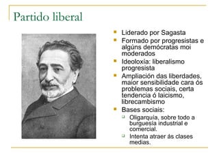Partido liberal
                     Liderado por Sagasta
                     Formado por progresistas e
                      algúns demócratas moi
                      moderados
                     Ideoloxía: liberalismo
                      progresista
                     Ampliación das liberdades,
                      maior sensibilidade cara ós
                      problemas sociais, certa
                      tendencia ó laicismo,
                      librecambismo
                     Bases sociais:
                         Oligarquía, sobre todo a
                          burguesía industrial e
                          comercial.
                         Intenta atraer ás clases
                          medias.
 