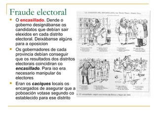 Fraude electoral
   O encasillado. Dende o
    goberno designábanse os
    candidatos que debían sair
    elexidos en cada distrito
    electoral. Deixábanse algúns
    para a oposicion
   Os gobernadores de cada
    provincia debían conseguir
    que os resultados dos distritos
    electorais coincidiran co
    encasillado. Para iso era
    necesario manipular ós
    electores
   Eran os caciques locais os
    encargados de asegurar que a
    poboación votase segundo co
    establecido para ese distrito
 
