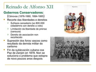 Reinado de Alfonso XII
Gobernos Conservadores:
  (Cánovas (1876-1880, 1884-1885)
   Recorte das liberdades e dereitos
       Sufraxio censatario (so 800.000
        cidadámns con dereito a voto)
       Límitación da liberdade de prensa
        (censura)
       Dereito de asociación non
        recoñecido
   Supresión dos foros vascos como
    resultado da derrota militar do
    carlismo
   Fin da sublevación cubana coa
    Paz de Zanjón en 1878. Non se
    soluciona o problema que estopra
    de novo poucos anos despois
 