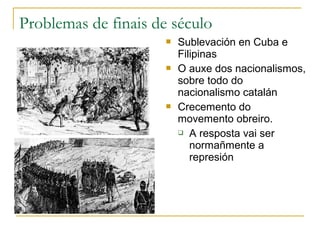Problemas de finais de século
                         Sublevación en Cuba e
                          Filipinas
                         O auxe dos nacionalismos,
                          sobre todo do
                          nacionalismo catalán
                         Crecemento do
                          movemento obreiro.
                           A resposta vai ser

                             normañmente a
                             represión
 