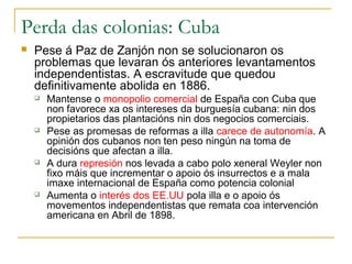 Perda das colonias: Cuba
   Pese á Paz de Zanjón non se solucionaron os
    problemas que levaran ós anteriores levantamentos
    independentistas. A escravitude que quedou
    definitivamente abolida en 1886.
       Mantense o monopolio comercial de España con Cuba que
        non favorece xa os intereses da burguesía cubana: nin dos
        propietarios das plantacións nin dos negocios comerciais.
       Pese as promesas de reformas a illa carece de autonomía. A
        opinión dos cubanos non ten peso ningún na toma de
        decisións que afectan a illa.
       A dura represión nos levada a cabo polo xeneral Weyler non
        fixo máis que incrementar o apoio ós insurrectos e a mala
        imaxe internacional de España como potencia colonial
       Aumenta o interés dos EE.UU pola illa e o apoio ós
        movementos independentistas que remata coa intervención
        americana en Abril de 1898.
 