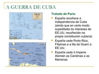 A GUERRA DE CUBA
              Tratado de Paris:
               España recoñece a

                independencia de Cuba
                (ainda que en certo modo
                supeditada ós intereses de
                EE.UU, recoñecido na
                propia constitución cubana)
               España cede Porto Rico,

                Filipinas e a illa de Guam a
                EE.UU.
               España cede ó Imperio

                Alemán as Carolinas e as
                Marianas
 