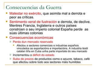 Consecuencias da Guerra
   Malestar no exército, que asimila mal a derrota e
    peor as críticas.
   Sentimento xeral de fustración e derrota, de declive.
    Mentres Francia, Inglaterra e outros países
    constrúen o seu imperio colonial España perde as
    súas últimas colonias
   Consecuencias económicas
       Perda dun mercado reservado
           Afectou a sectores comerciais e industrias españois
            vinculados as exportacións e importacións. A industria téxtil
            catalan tiña en Cuba unha parte importate do seu mercado
       Incrementou o déficit do estado
       Suba de prezos de productos como o azucre, tabaco, café
        que afectou sobre todo aos sectores máis humildes
 