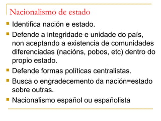 Nacionalismo de estado
   Identifica nación e estado.
   Defende a integridade e unidade do país,
    non aceptando a existencia de comunidades
    diferenciadas (nacións, pobos, etc) dentro do
    propio estado.
   Defende formas políticas centralistas.
   Busca o engradecemento da nación=estado
    sobre outras.
   Nacionalismo español ou españolista
 