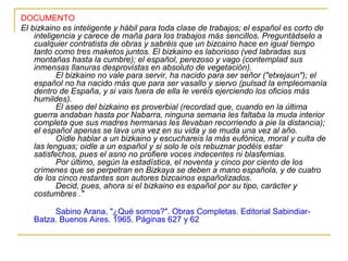 DOCUMENTO
El bizkaino es inteligente y hábil para toda clase de trabajos; el español es corto de
    inteligencia y carece de maña para los trabajos más sencillos. Preguntádselo a
    cualquier contratista de obras y sabréis que un bizcaino hace en igual tiempo
    tanto como tres maketos juntos. El bizkaino es laborioso (ved labradas sus
    montañas hasta la cumbre); el español, perezoso y vago (contemplad sus
    inmensas llanuras desprovistas en absoluto de vegetación).
           El bizkaino no vale para servir, ha nacido para ser señor ("etxejaun"); el
    español no ha nacido más que para ser vasallo y siervo (pulsad la empleomanía
    dentro de España, y si vais fuera de ella le veréis ejerciendo los oficios más
    humildes).
           El aseo del bizkaino es proverbial (recordad que, cuando en la última
    guerra andaban hasta por Nabarra, ninguna semana les faltaba la muda interior
    completa que sus madres hermanas les llevaban recorriendo a pie la distancia);
    el español apenas se lava una vez en su vida y se muda una vez al año.
           Oídle hablar a un bizkaino y escuchareis la más eufónica, moral y culta de
    las lenguas; oidle a un español y si solo le oís rebuznar podéis estar
    satisfechos, pues el asno no profiere voces indecentes ni blasfemias.
           Por último, según la estadística, el noventa y cinco por ciento de los
    crímenes que se perpetran en Bizkaya se deben a mano española, y de cuatro
    de los cinco restantes son autores bizcainos españolizados.
           Decid, pues, ahora si el bizkaino es español por su tipo, carácter y
    costumbres ."

        Sabino Arana, "¿Qué somos?". Obras Completas. Editorial Sabindiar-
   Batza. Buenos Aires. 1965. Páginas 627 y 62
 