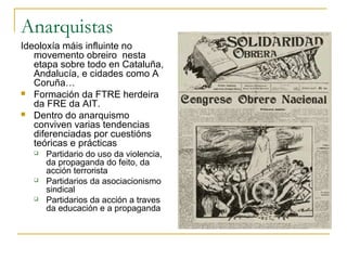Anarquistas
Ideoloxía máis influinte no
   movemento obreiro nesta
   etapa sobre todo en Cataluña,
   Andalucía, e cidades como A
   Coruña…
 Formación da FTRE herdeira
   da FRE da AIT.
 Dentro do anarquismo
   conviven varias tendencias
   diferenciadas por cuestións
   teóricas e prácticas
     Partidario do uso da violencia,
      da propaganda do feito, da
      acción terrorista
     Partidarios da asociacionismo
      sindical
     Partidarios da acción a traves
      da educación e a propaganda
 