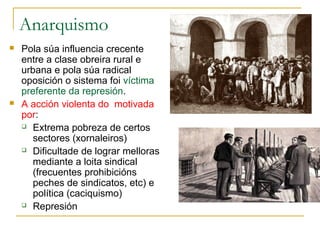 Anarquismo
   Pola súa influencia crecente
    entre a clase obreira rural e
    urbana e pola súa radical
    oposición o sistema foi víctima
    preferente da represión.
   A acción violenta do motivada
    por:
     Extrema pobreza de certos

       sectores (xornaleiros)
     Dificultade de lograr melloras

       mediante a loita sindical
       (frecuentes prohibicións
       peches de sindicatos, etc) e
       política (caciquismo)
     Represión
 