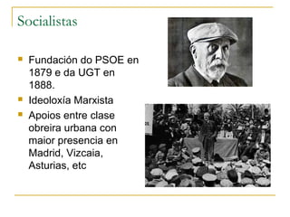 Socialistas

   Fundación do PSOE en
    1879 e da UGT en
    1888.
   Ideoloxía Marxista
   Apoios entre clase
    obreira urbana con
    maior presencia en
    Madrid, Vizcaia,
    Asturias, etc
 