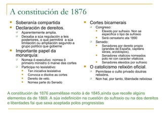 A constitución de 1876
    Soberanía compartida                          Cortes bicamerais
    Declaración de dereitos.                          Congreso:
        Aparentemente amplia.
                                                           Elexido por sufraxio. Non se
                                                            especifica o tipo de sufraxio
        Deixaba a súa regulación a leis                   Será censatario ata 1890
         posteriores, o que permitirá a súa
         limitación ou ampliación segundo a
                                                       Senado:
         grupo político que goberne                        Senadores por dereito propio
                                                            (grandes de España, capitáns
    Importante papel da                                    xerais, arzobispos),
     monarquía:                                            Senadores vitalicios nomeados
        Nomea ó executivo: nomea ó                         polo rei con caracter vitalicios
         primeiro ministro ó marxe das cortes              Senadores elexidos por sufraxio
        Participa no lexislativo:                 O catolicismo relixión oficial.
            Ten iniciativa lexislativa                Permítese o culto privado doutras
            Convoca e disolve as cortes                relixións.
            Dereito de veto.                          Non hai, por tanto, liberdade relixiosa
            Nomea parte do Senado


A constitución de 1876 aseméllase moito á de 1845,aínda que recolle algúns
elementos da de 1869. A súa indefinición na cuestión do sufraxio ou na dos dereitos
e liberdades fai que sexa aceptada polos progresistas
 