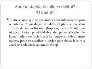 Apresentação de slides digital?.
“O que é? ”
É um recurso que nos permite expor informações para
o publico. A produção de slides digitais se constrói
através de um software (Impress, PowerPoint) que
oferece várias possibilidades de personalização de
layout. Além de incluir música, imagens, vídeo, entre
outros, pode-se escolher o design para deixá-la com a
aparência adequada ao que se deseja.
 