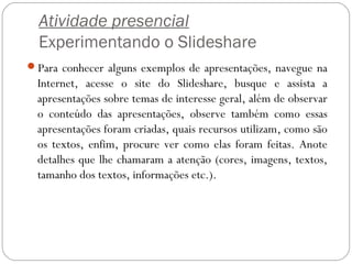 Atividade presencial
Experimentando o Slideshare
Para conhecer alguns exemplos de apresentações, navegue na
Internet, acesse o site do Slideshare, busque e assista a
apresentações sobre temas de interesse geral, além de observar
o conteúdo das apresentações, observe também como essas
apresentações foram criadas, quais recursos utilizam, como são
os textos, enfim, procure ver como elas foram feitas. Anote
detalhes que lhe chamaram a atenção (cores, imagens, textos,
tamanho dos textos, informações etc.).
 
