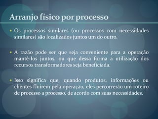 Arranjofísicoporprocesso
 Os processos similares (ou processos com necessidades
similares) são localizados juntos um do outro.
 A razão pode ser que seja conveniente para a operação
mantê-Ios juntos, ou que dessa forma a utilização dos
recursos transformadores seja beneficiada.
 Isso significa que, quando produtos, informações ou
clientes fluírem pela operação, eles percorrerão um roteiro
de processo a processo, de acordo com suas necessidades.
 